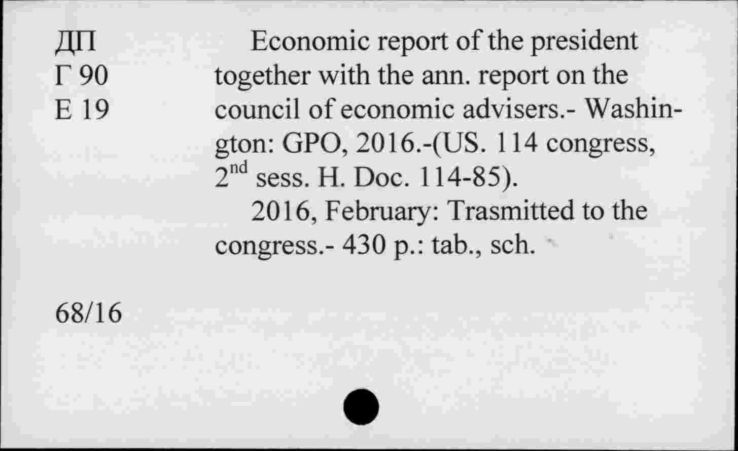 ﻿ДП
Г 90
Е 19
Economic report of the president together with the ann. report on the council of economic advisers.- Washington: GPO, 2016.-(US. 114 congress, 2nd sess. H. Doc. 114-85).
2016, February: Trasmitted to the congress.- 430 p.: tab., sch.
68/16